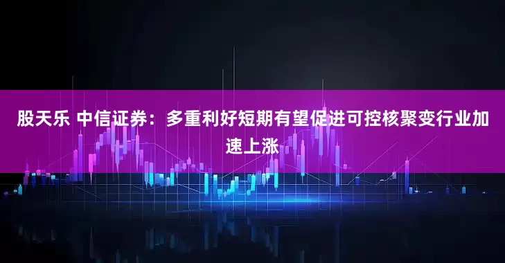 股天乐 中信证券：多重利好短期有望促进可控核聚变行业加速上涨