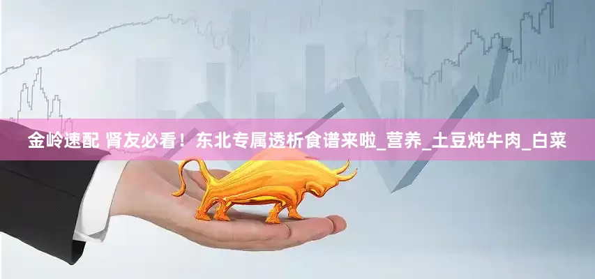 金岭速配 肾友必看！东北专属透析食谱来啦_营养_土豆炖牛肉_白菜