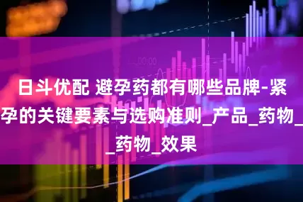 日斗优配 避孕药都有哪些品牌-紧急避孕的关键要素与选购准则_产品_药物_效果