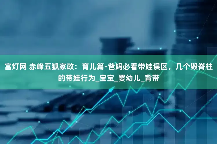 富灯网 赤峰五狐家政：育儿篇-爸妈必看带娃误区，几个毁脊柱的带娃行为_宝宝_婴幼儿_背带