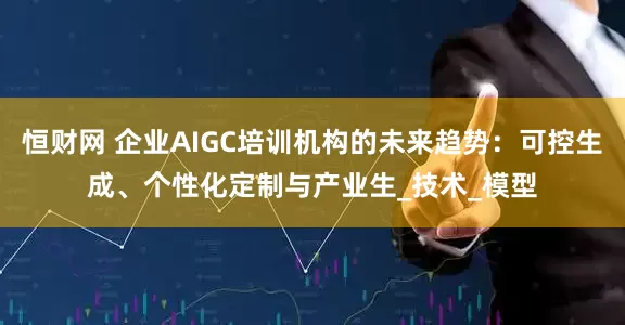 恒财网 企业AIGC培训机构的未来趋势：可控生成、个性化定制与产业生_技术_模型