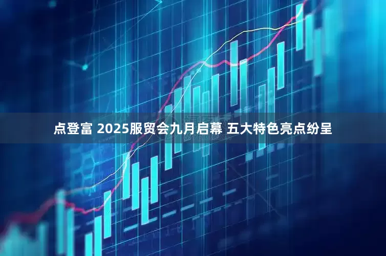 点登富 2025服贸会九月启幕 五大特色亮点纷呈