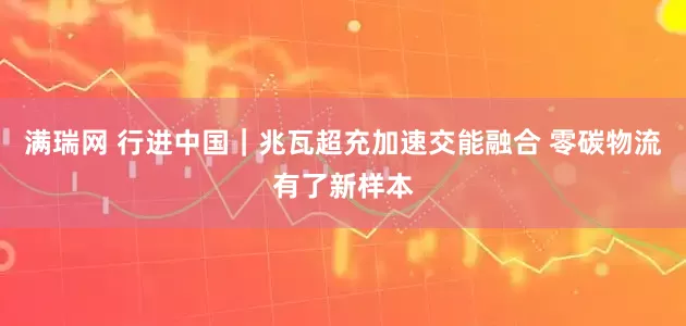 满瑞网 行进中国｜兆瓦超充加速交能融合 零碳物流有了新样本