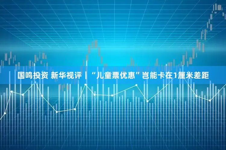 国鸣投资 新华视评｜“儿童票优惠”岂能卡在1厘米差距
